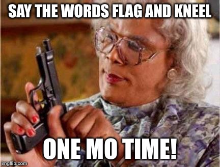Madea | SAY THE WORDS FLAG AND KNEEL; ONE MO TIME! | image tagged in madea | made w/ Imgflip meme maker
