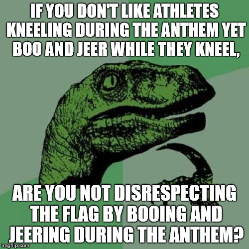 Philosoraptor | IF YOU DON'T LIKE ATHLETES KNEELING DURING THE ANTHEM YET BOO AND JEER WHILE THEY KNEEL, ARE YOU NOT DISRESPECTING THE FLAG BY BOOING AND JEERING DURING THE ANTHEM? | image tagged in memes,philosoraptor | made w/ Imgflip meme maker