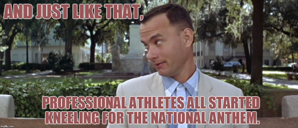 Kneel, Forest, Kneel! | AND JUST LIKE THAT, PROFESSIONAL ATHLETES ALL STARTED KNEELING FOR THE NATIONAL ANTHEM. | image tagged in forest gump,nfl,take a knee | made w/ Imgflip meme maker