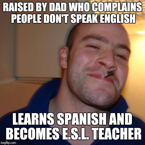 Good Guy Greg | RAISED BY DAD WHO COMPLAINS PEOPLE DON'T SPEAK ENGLISH; LEARNS SPANISH AND BECOMES E.S.L. TEACHER | image tagged in memes,good guy greg | made w/ Imgflip meme maker