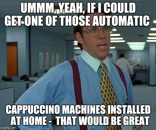 That Would Be Great Meme | UMMM, YEAH, IF I COULD GET ONE OF THOSE AUTOMATIC; CAPPUCCINO MACHINES INSTALLED  AT HOME - 
THAT WOULD BE GREAT | image tagged in memes,that would be great | made w/ Imgflip meme maker