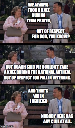 Forrest may not be a smart man, but he knows what bullshit is. | WE ALWAYS TOOK A KNEE DURING TEAM PRAYER, OUT OF RESPECT FOR GOD, YOU KNOW? BUT COACH SAID WE COULDN'T TAKE A KNEE DURING THE NATIONAL ANTHEM, OUT OF RESPECT FOR FALLEN VETERANS. AND THAT'S WHEN I REALIZED; NOBODY HERE HAS ANY CLUE AT ALL. | image tagged in memes,forrest | made w/ Imgflip meme maker