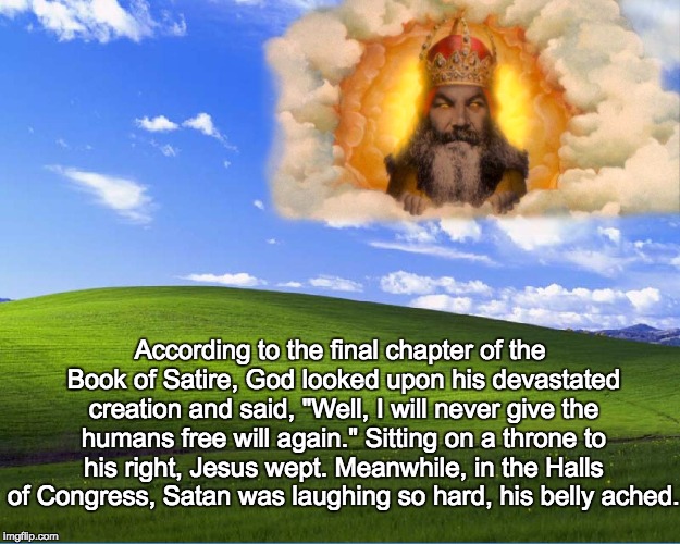 satire | According to the final chapter of the Book of Satire, God looked upon his devastated creation and said, "Well, I will never give the humans free will again." Sitting on a throne to his right, Jesus wept. Meanwhile, in the Halls of Congress, Satan was laughing so hard, his belly ached. | image tagged in god | made w/ Imgflip meme maker