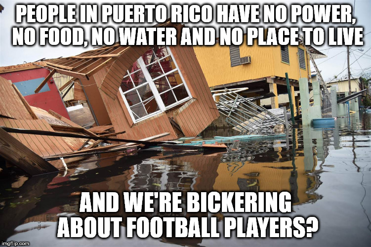 Priorities... | PEOPLE IN PUERTO RICO HAVE NO POWER, NO FOOD, NO WATER AND NO PLACE TO LIVE; AND WE'RE BICKERING ABOUT FOOTBALL PLAYERS? | image tagged in hurricane maria,puerto rico | made w/ Imgflip meme maker