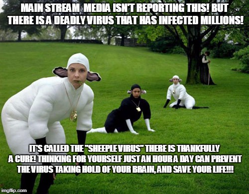 Sheeple | MAIN STREAM  MEDIA ISN'T REPORTING THIS! BUT THERE IS A DEADLY VIRUS THAT HAS INFECTED MILLIONS! IT'S CALLED THE "SHEEPLE VIRUS" THERE IS THANKFULLY A CURE! THINKING FOR YOURSELF JUST AN HOUR A DAY CAN PREVENT THE VIRUS TAKING HOLD OF YOUR BRAIN, AND SAVE YOUR LIFE!!! | image tagged in sheeple | made w/ Imgflip meme maker