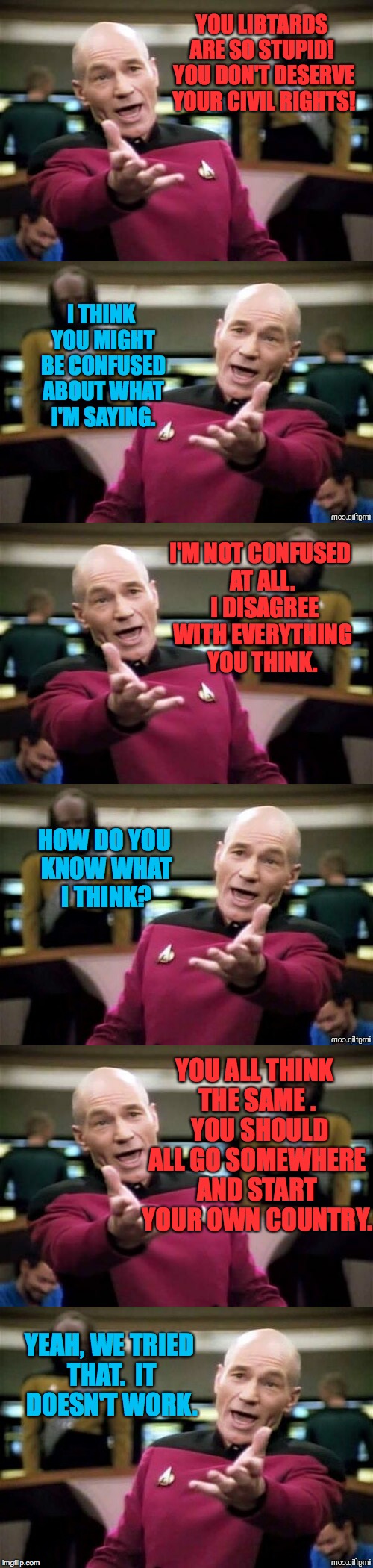 Contard Libtard.  Getting a dialogue started. | YOU LIBTARDS ARE SO STUPID!  YOU DON'T DESERVE YOUR CIVIL RIGHTS! I THINK YOU MIGHT BE CONFUSED ABOUT WHAT I'M SAYING. I'M NOT CONFUSED AT ALL.  I DISAGREE WITH EVERYTHING YOU THINK. HOW DO YOU KNOW WHAT I THINK? YOU ALL THINK THE SAME .  YOU SHOULD ALL GO SOMEWHERE AND START YOUR OWN COUNTRY. YEAH, WE TRIED THAT.  IT DOESN'T WORK. | image tagged in memes,libtard,contard | made w/ Imgflip meme maker