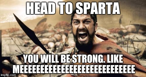 Sparta Leonidas | HEAD TO SPARTA; YOU WILL BE STRONG. LIKE MEEEEEEEEEEEEEEEEEEEEEEEEEEEE | image tagged in memes,sparta leonidas | made w/ Imgflip meme maker