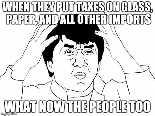 Jackie Chan WTF Meme | WHEN THEY PUT TAXES ON GLASS, PAPER, AND ALL OTHER IMPORTS; WHAT NOW THE PEOPLE TOO | image tagged in memes,jackie chan wtf | made w/ Imgflip meme maker