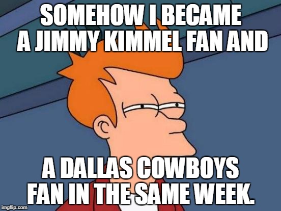 Futurama Fry Meme | SOMEHOW I BECAME A JIMMY KIMMEL FAN AND; A DALLAS COWBOYS FAN IN THE SAME WEEK. | image tagged in memes,futurama fry | made w/ Imgflip meme maker