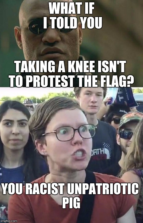 Stop making such a big deal out of it and actually just ENJOY the sport | WHAT IF I TOLD YOU; TAKING A KNEE ISN'T TO PROTEST THE FLAG? YOU RACIST UNPATRIOTIC PIG | image tagged in matrix morpheus,angry feminist | made w/ Imgflip meme maker