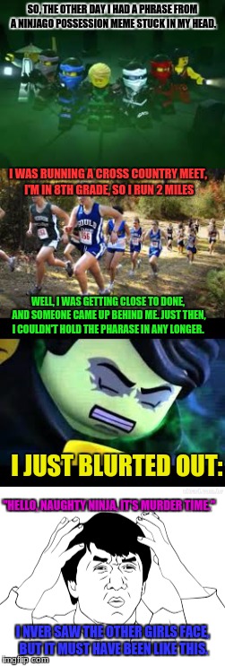 Gees | SO, THE OTHER DAY I HAD A PHRASE FROM A NINJAGO POSSESSION MEME STUCK IN MY HEAD. I WAS RUNNING A CROSS COUNTRY MEET, I'M IN 8TH GRADE, SO I RUN 2 MILES; WELL, I WAS GETTING CLOSE TO DONE, AND SOMEONE CAME UP BEHIND ME. JUST THEN, I COULDN'T HOLD THE PHARASE IN ANY LONGER. I JUST BLURTED OUT:; "HELLO, NAUGHTY NINJA, IT'S MURDER TIME."; I NVER SAW THE OTHER GIRLS FACE, BUT IT MUST HAVE BEEN LIKE THIS. | image tagged in relatable,funny,cross country | made w/ Imgflip meme maker