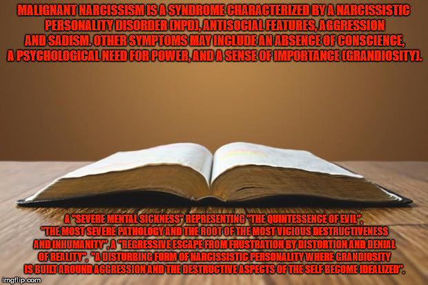 The bible and malignant narcissism. | MALIGNANT NARCISSISM IS A SYNDROME CHARACTERIZED BY A NARCISSISTIC PERSONALITY DISORDER (NPD), ANTISOCIAL FEATURES, AGGRESSION AND SADISM. OTHER SYMPTOMS MAY INCLUDE AN ABSENCE OF CONSCIENCE, A PSYCHOLOGICAL NEED FOR POWER, AND A SENSE OF IMPORTANCE (GRANDIOSITY). A "SEVERE MENTAL SICKNESS" REPRESENTING "THE QUINTESSENCE OF EVIL", "THE MOST SEVERE PATHOLOGY AND THE ROOT OF THE MOST VICIOUS DESTRUCTIVENESS AND INHUMANITY", A "REGRESSIVE ESCAPE FROM FRUSTRATION BY DISTORTION AND DENIAL OF REALITY",  "A DISTURBING FORM OF NARCISSISTIC PERSONALITY WHERE GRANDIOSITY IS BUILT AROUND AGGRESSION AND THE DESTRUCTIVE ASPECTS OF THE SELF BECOME IDEALIZED". | image tagged in open bible,the bible,malignant narcissism | made w/ Imgflip meme maker