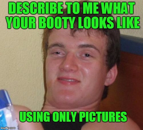 Use as many pictures as you want. | DESCRIBE TO ME WHAT YOUR BOOTY LOOKS LIKE; USING ONLY PICTURES | image tagged in memes,10 guy | made w/ Imgflip meme maker
