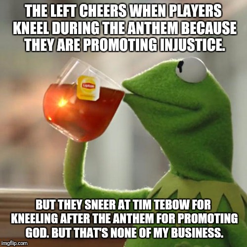 But That's None Of My Business Meme | THE LEFT CHEERS WHEN PLAYERS KNEEL DURING THE ANTHEM BECAUSE THEY ARE PROMOTING INJUSTICE. BUT THEY SNEER AT TIM TEBOW FOR KNEELING AFTER THE ANTHEM FOR PROMOTING GOD.
BUT THAT'S NONE OF MY BUSINESS. | image tagged in memes,but thats none of my business,kermit the frog | made w/ Imgflip meme maker