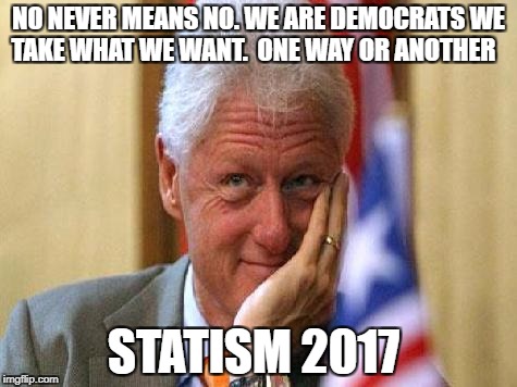 smiling bill clinton | NO NEVER MEANS NO. WE ARE DEMOCRATS WE TAKE WHAT WE WANT.  ONE WAY OR ANOTHER; STATISM 2017 | image tagged in smiling bill clinton | made w/ Imgflip meme maker