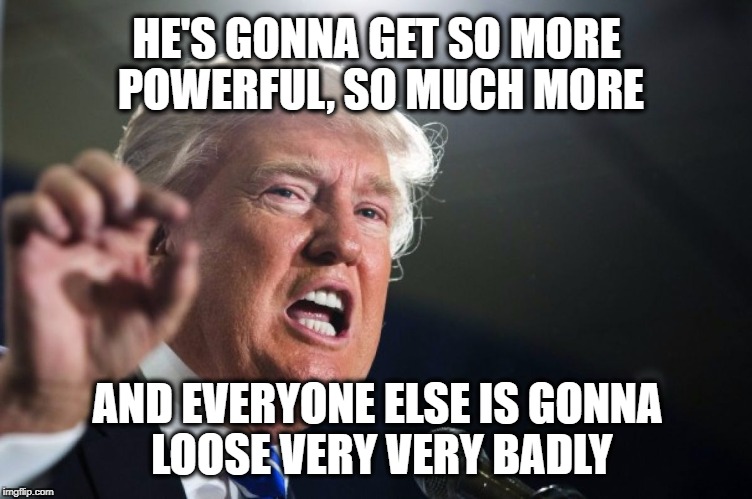 donald trump | HE'S GONNA GET SO MORE POWERFUL, SO MUCH MORE; AND EVERYONE ELSE IS GONNA LOOSE VERY VERY BADLY | image tagged in donald trump | made w/ Imgflip meme maker