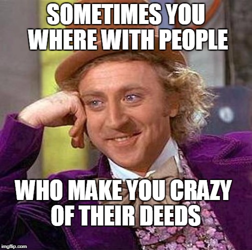 Creepy Condescending Wonka | SOMETIMES YOU WHERE WITH PEOPLE; WHO MAKE YOU CRAZY OF THEIR DEEDS | image tagged in memes,creepy condescending wonka | made w/ Imgflip meme maker