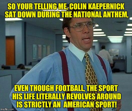That Would Be Great | SO YOUR TELLING ME, COLIN KAEPERNICK SAT DOWN DURING THE NATIONAL ANTHEM, EVEN THOUGH FOOTBALL, THE SPORT HIS LIFE LITERALLY REVOLVES AROUND IS STRICTLY AN 
AMERICAN SPORT! | image tagged in memes,that would be great | made w/ Imgflip meme maker