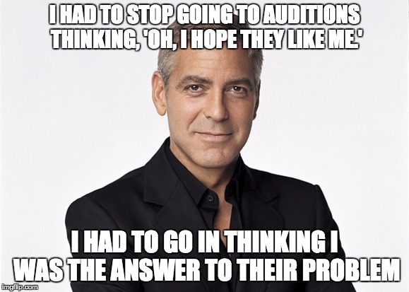 clooney | I HAD TO STOP GOING TO AUDITIONS THINKING, 'OH, I HOPE THEY LIKE ME.'; I HAD TO GO IN THINKING I WAS THE ANSWER TO THEIR PROBLEM | image tagged in clooney | made w/ Imgflip meme maker