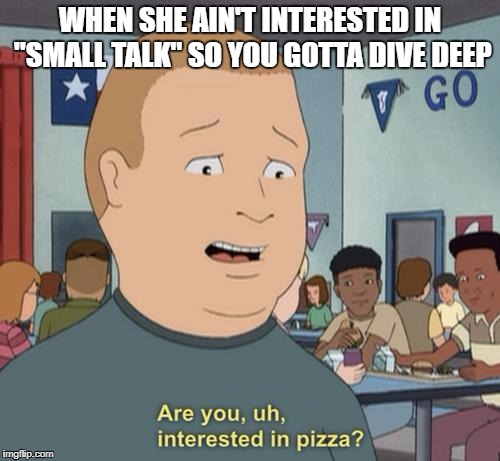 Go Deep or Go Home | WHEN SHE AIN'T INTERESTED IN "SMALL TALK" SO YOU GOTTA DIVE DEEP | image tagged in pizza,small talk,deep conversation,dating,introvert | made w/ Imgflip meme maker