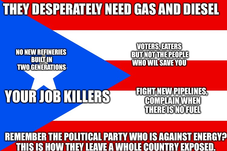 puerto rico  | THEY DESPERATELY NEED GAS AND DIESEL; VOTERS, EATERS BUT NOT THE PEOPLE WHO WIL SAVE YOU; NO NEW REFINERIES BUILT IN TWO GENERATIONS; YOUR JOB KILLERS; FIGHT NEW PIPELINES, COMPLAIN WHEN THERE IS NO FUEL; REMEMBER THE POLITICAL PARTY WHO IS AGAINST ENERGY? THIS IS HOW THEY LEAVE A WHOLE COUNTRY EXPOSED. | image tagged in puerto rico | made w/ Imgflip meme maker
