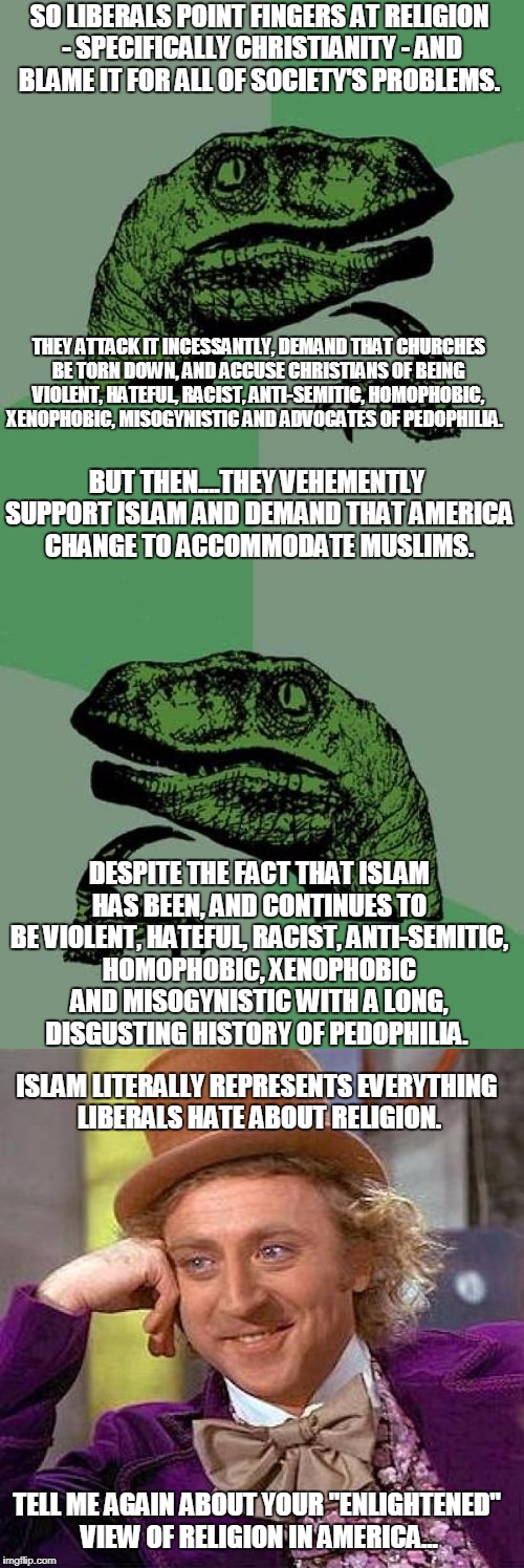 Philosoraptor Ponders Liberal Hypocrisy & Religion | SO LIBERALS POINT FINGERS AT RELIGION - SPECIFICALLY CHRISTIANITY - AND BLAME IT FOR ALL OF SOCIETY'S PROBLEMS. THEY ATTACK IT INCESSANTLY, DEMAND THAT CHURCHES BE TORN DOWN, AND ACCUSE CHRISTIANS OF BEING VIOLENT, HATEFUL, RACIST, ANTI-SEMITIC, HOMOPHOBIC, XENOPHOBIC, MISOGYNISTIC AND ADVOCATES OF PEDOPHILIA. BUT THEN....THEY VEHEMENTLY SUPPORT ISLAM AND DEMAND THAT AMERICA CHANGE TO ACCOMMODATE MUSLIMS. DESPITE THE FACT THAT ISLAM HAS BEEN, AND CONTINUES TO BE VIOLENT, HATEFUL, RACIST, ANTI-SEMITIC, HOMOPHOBIC, XENOPHOBIC AND MISOGYNISTIC WITH A LONG, DISGUSTING HISTORY OF PEDOPHILIA. ISLAM LITERALLY REPRESENTS EVERYTHING LIBERALS HATE ABOUT RELIGION. TELL ME AGAIN ABOUT YOUR "ENLIGHTENED" VIEW OF RELIGION IN AMERICA... | image tagged in philosoraptor,creepy condescending wonka,liberal hypocrisy,libtards,religion,islam | made w/ Imgflip meme maker