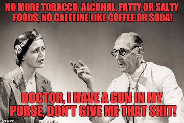 NO MORE TOBACCO, ALCOHOL, FATTY OR SALTY FOODS, NO CAFFEINE LIKE COFFEE OR SODA! DOCTOR, I HAVE A GUN IN MY PURSE, DON'T GIVE ME THAT SHIT! | image tagged in prognosis | made w/ Imgflip meme maker