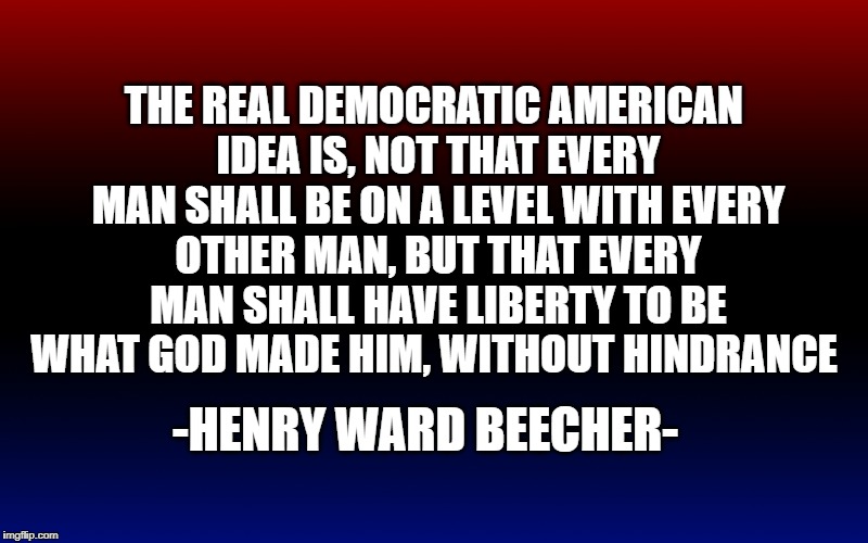 THE REAL DEMOCRATIC AMERICAN IDEA IS, NOT THAT EVERY MAN SHALL BE ON A LEVEL WITH EVERY OTHER MAN, BUT THAT EVERY MAN SHALL HAVE LIBERTY TO BE WHAT GOD MADE HIM, WITHOUT HINDRANCE; -HENRY WARD BEECHER- | image tagged in liberty,american | made w/ Imgflip meme maker