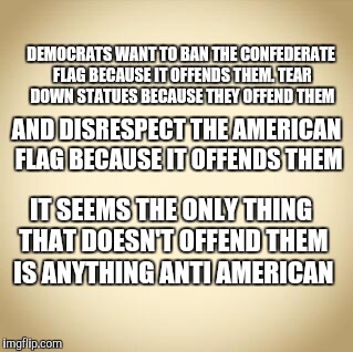 blank | DEMOCRATS WANT TO BAN THE CONFEDERATE FLAG BECAUSE IT OFFENDS THEM. TEAR DOWN STATUES BECAUSE THEY OFFEND THEM; AND DISRESPECT THE AMERICAN FLAG BECAUSE IT OFFENDS THEM; IT SEEMS THE ONLY THING THAT DOESN'T OFFEND THEM IS ANYTHING ANTI AMERICAN | image tagged in blank | made w/ Imgflip meme maker