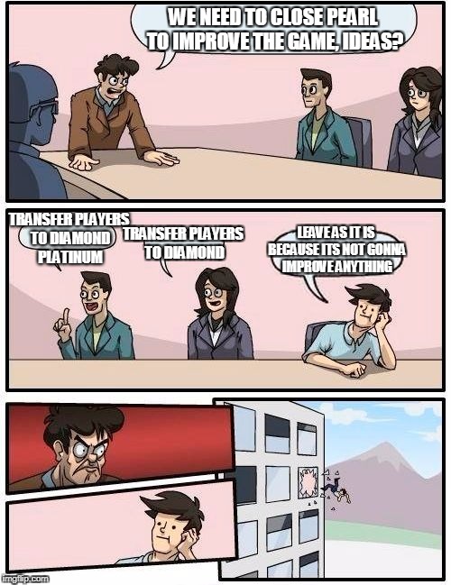 Boardroom Meeting Suggestion Meme | WE NEED TO CLOSE PEARL TO IMPROVE THE GAME, IDEAS? TRANSFER PLAYERS TO DIAMOND PLATINUM; TRANSFER PLAYERS TO DIAMOND; LEAVE AS IT IS BECAUSE ITS NOT GONNA IMPROVE ANYTHING | image tagged in memes,boardroom meeting suggestion | made w/ Imgflip meme maker