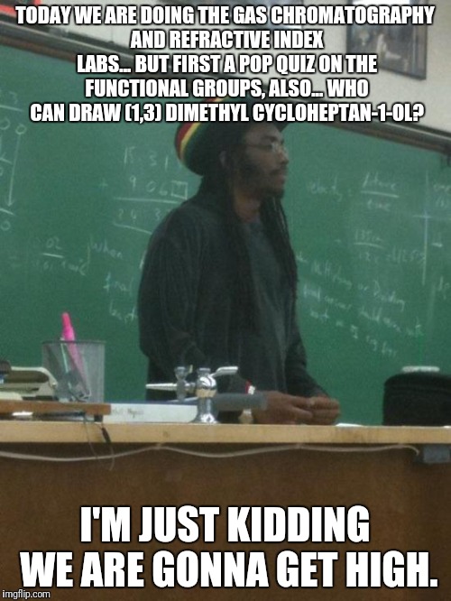 Rasta Science Teacher Meme | TODAY WE ARE DOING THE GAS CHROMATOGRAPHY AND REFRACTIVE INDEX LABS... BUT FIRST A POP QUIZ ON THE FUNCTIONAL GROUPS, ALSO... WHO CAN DRAW (1,3) DIMETHYL CYCLOHEPTAN-1-OL? I'M JUST KIDDING WE ARE GONNA GET HIGH. | image tagged in memes,rasta science teacher | made w/ Imgflip meme maker