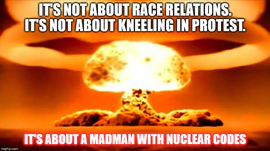 atom bomb | IT'S NOT ABOUT RACE RELATIONS. IT'S NOT ABOUT KNEELING IN PROTEST. IT'S ABOUT A MADMAN WITH NUCLEAR CODES | image tagged in atom bomb | made w/ Imgflip meme maker