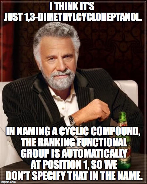 The Most Interesting Man In The World Meme | I THINK IT'S JUST 1,3-DIMETHYLCYCLOHEPTANOL. IN NAMING A CYCLIC COMPOUND, THE RANKING FUNCTIONAL GROUP IS AUTOMATICALLY AT POSITION 1, SO WE | image tagged in memes,the most interesting man in the world | made w/ Imgflip meme maker