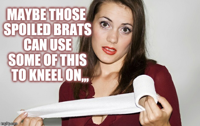 Butthurt bad?,,, | MAYBE THOSE SPOILED BRATS CAN USE SOME OF THIS   TO KNEEL ON,,, | image tagged in butthurt bad?   | made w/ Imgflip meme maker