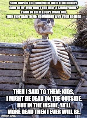 Wise Skeleton | SOME KIDS IN THE PARK WITH THEIR ELECTRONICS SAID TO ME: WHY DON'T YOU HAVE A SMARTPHONE? I SAID TO THEM I DON'T WANT ONE. THEN THEY SAID TO ME: NO WONDER WHY YOUR SO DEAD; THEN I SAID TO THEM: KIDS, I MIGHT BE DEAD ON THE OUTSIDE, BUT IN THE INSIDE, YA'LL MORE DEAD THEN I EVER WILL BE. | image tagged in memes,waiting skeleton | made w/ Imgflip meme maker