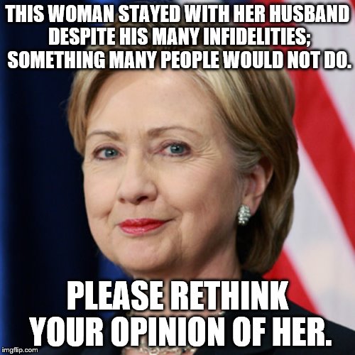 The good in Hillary Clinton. | THIS WOMAN STAYED WITH HER HUSBAND DESPITE HIS MANY INFIDELITIES; SOMETHING MANY PEOPLE WOULD NOT DO. PLEASE RETHINK YOUR OPINION OF HER. | image tagged in hillary clinton,forgiving wife | made w/ Imgflip meme maker
