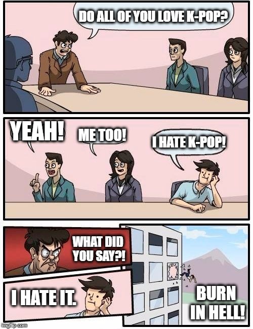 Boardroom Meeting Suggestion Meme | DO ALL OF YOU LOVE K-POP? YEAH! ME TOO! I HATE K-POP! WHAT DID YOU SAY?! BURN IN HELL! I HATE IT. | image tagged in memes,boardroom meeting suggestion,kpop,kpop fans be like | made w/ Imgflip meme maker