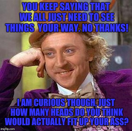 Creepy Condescending Wonka | YOU KEEP SAYING THAT WE ALL JUST NEED TO SEE THINGS  YOUR WAY. NO THANKS! I AM CURIOUS THOUGH, JUST HOW MANY HEADS DO YOU THINK WOULD ACTUALLY FIT UP YOUR ASS? | image tagged in memes,creepy condescending wonka | made w/ Imgflip meme maker