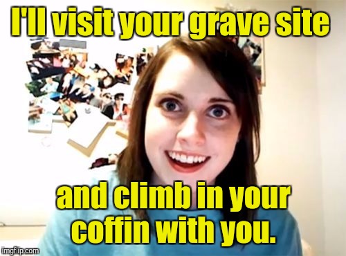 I'll visit your grave site and climb in your coffin with you. | made w/ Imgflip meme maker