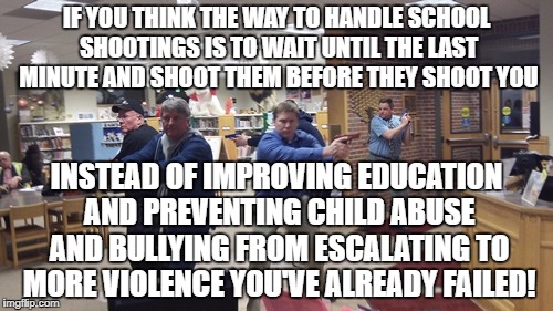 Education does more to prevent violence that shootouts | IF YOU THINK THE WAY TO HANDLE SCHOOL SHOOTINGS IS TO WAIT UNTIL THE LAST MINUTE AND SHOOT THEM BEFORE THEY SHOOT YOU; INSTEAD OF IMPROVING EDUCATION AND PREVENTING CHILD ABUSE AND BULLYING FROM ESCALATING TO MORE VIOLENCE YOU'VE ALREADY FAILED! | image tagged in school shooting,violence,child abuse,bullying | made w/ Imgflip meme maker
