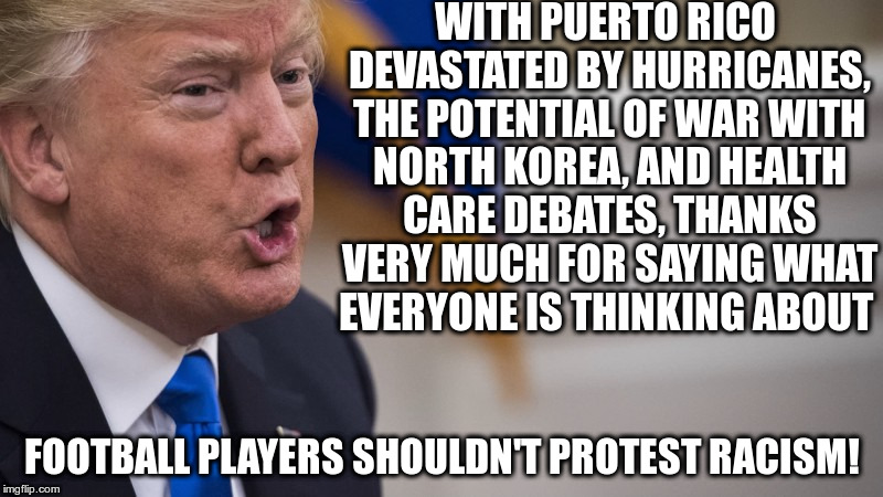 Trump successfully manufactures another distraction! | WITH PUERTO RICO DEVASTATED BY HURRICANES, THE POTENTIAL OF WAR WITH NORTH KOREA, AND HEALTH CARE DEBATES, THANKS VERY MUCH FOR SAYING WHAT EVERYONE IS THINKING ABOUT; FOOTBALL PLAYERS SHOULDN'T PROTEST RACISM! | image tagged in trump,first amendment,nfl,racism,protests | made w/ Imgflip meme maker