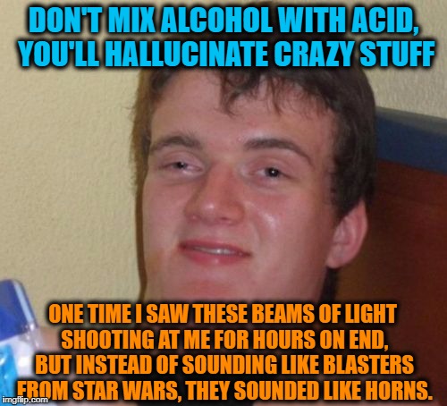 Drunken Words O' Wisdom #9 | DON'T MIX ALCOHOL WITH ACID, YOU'LL HALLUCINATE CRAZY STUFF; ONE TIME I SAW THESE BEAMS OF LIGHT SHOOTING AT ME FOR HOURS ON END, BUT INSTEAD OF SOUNDING LIKE BLASTERS FROM STAR WARS, THEY SOUNDED LIKE HORNS. | image tagged in memes,10 guy,drunken words,wisdom,rip mitch hedberg | made w/ Imgflip meme maker