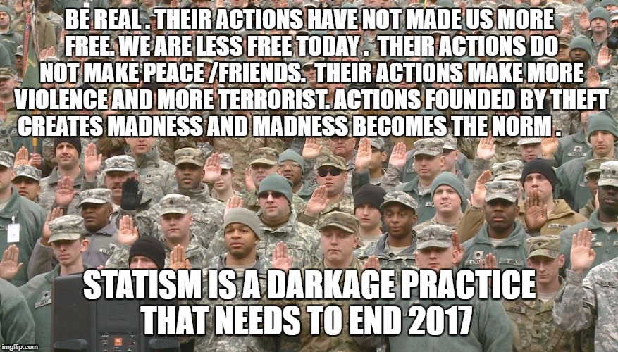 Troops taking oath | BE REAL . THEIR ACTIONS HAVE NOT MADE US MORE FREE. WE ARE LESS FREE TODAY .  THEIR ACTIONS DO NOT MAKE PEACE /FRIENDS.  THEIR ACTIONS MAKE MORE VIOLENCE AND MORE TERRORIST. ACTIONS FOUNDED BY THEFT CREATES MADNESS AND MADNESS BECOMES THE NORM . STATISM IS A DARKAGE PRACTICE THAT NEEDS TO END 2017 | image tagged in troops taking oath | made w/ Imgflip meme maker