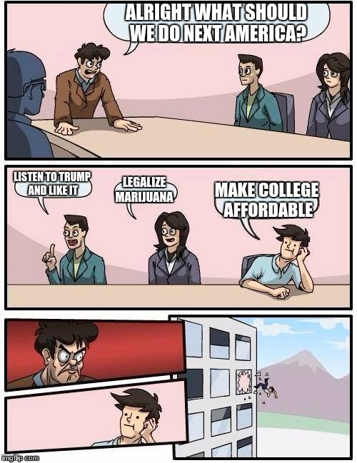 Boardroom Meeting Suggestion Meme | ALRIGHT WHAT SHOULD WE DO NEXT AMERICA? LISTEN TO TRUMP AND LIKE IT; LEGALIZE MARIJUANA; MAKE COLLEGE AFFORDABLE | image tagged in memes,boardroom meeting suggestion | made w/ Imgflip meme maker