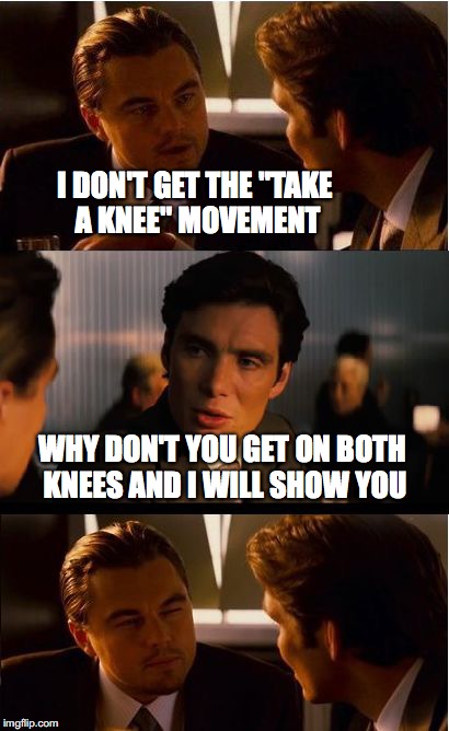 Inception Meme | I DON'T GET THE "TAKE A KNEE" MOVEMENT; WHY DON'T YOU GET ON BOTH KNEES AND I WILL SHOW YOU | image tagged in memes,inception | made w/ Imgflip meme maker