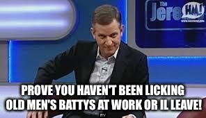 jeremy kyle | PROVE YOU HAVEN'T BEEN LICKING OLD MEN'S BATTYS AT WORK OR IL LEAVE! | image tagged in jeremy kyle | made w/ Imgflip meme maker