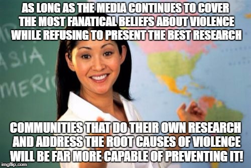 When media is corrupt do your own research! | AS LONG AS THE MEDIA CONTINUES TO COVER THE MOST FANATICAL BELIEFS ABOUT VIOLENCE WHILE REFUSING TO PRESENT THE BEST RESEARCH; COMMUNITIES THAT DO THEIR OWN RESEARCH AND ADDRESS THE ROOT CAUSES OF VIOLENCE WILL BE FAR MORE CAPABLE OF PREVENTING IT! | image tagged in memes,unhelpful high school teacher | made w/ Imgflip meme maker