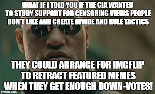 Matrix Morpheus Meme | WHAT IF I TOLD YOU IF THE CIA WANTED TO STUDY SUPPORT FOR CENSORING VIEWS PEOPLE DON'T LIKE AND CREATE DIVIDE AND RULE TACTICS; THEY COULD ARRANGE FOR IMGFLIP TO RETRACT FEATURED MEMES WHEN THEY GET ENOUGH DOWN-VOTES! | image tagged in memes,matrix morpheus | made w/ Imgflip meme maker