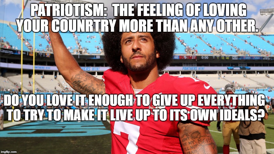 Colin Kapernick | PATRIOTISM:  THE FEELING OF LOVING YOUR COUNRTRY MORE THAN ANY OTHER. DO YOU LOVE IT ENOUGH TO GIVE UP EVERYTHING TO TRY TO MAKE IT LIVE UP TO ITS OWN IDEALS? | image tagged in colin kapernick | made w/ Imgflip meme maker