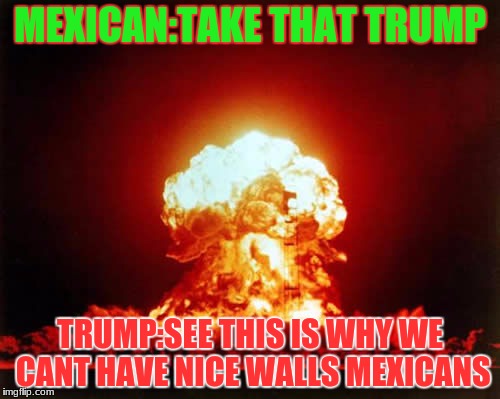 Nuclear Explosion Meme | MEXICAN:TAKE THAT TRUMP; TRUMP:SEE THIS IS WHY WE CANT HAVE NICE WALLS MEXICANS | image tagged in memes,nuclear explosion | made w/ Imgflip meme maker
